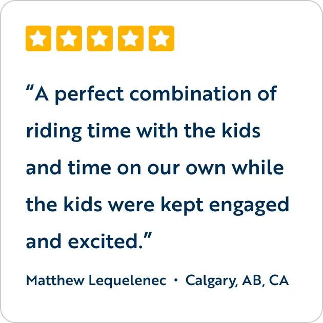A five-star customer review graphic featuring the text quote, "A perfect combination of riding time with the kids and time on our own while the kids were kept engaged and excited," attributed to Matthew Lequelenec from Calgary, AB, CA.