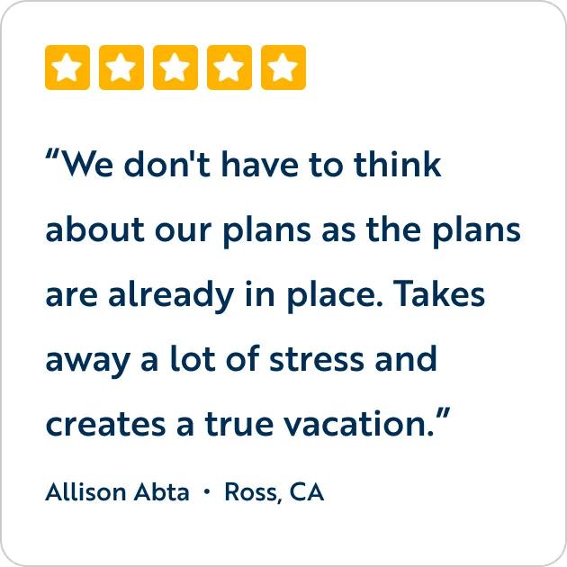 A five-star customer review graphic featuring the text quote, "We don't have to think about our plans as the plans are already in place. Takes away a lot of stress and creates a true vacation," attributed to Allison Abta from Ross, CA.